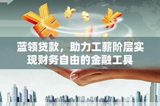 乐平蓝领贷款，助力工薪阶层实现财务自由的金融工具